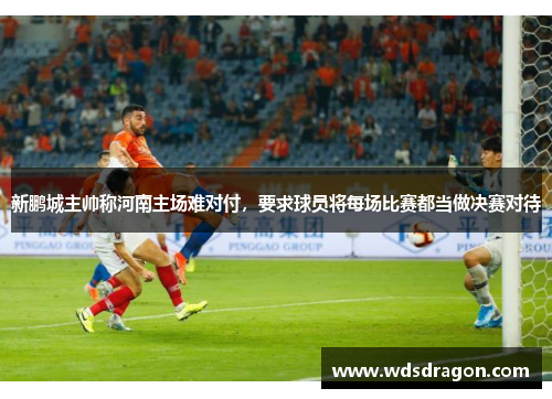 新鹏城主帅称河南主场难对付，要求球员将每场比赛都当做决赛对待